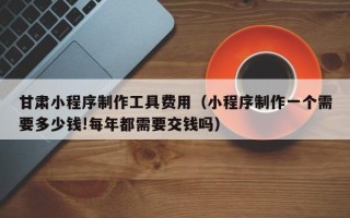 张北甘肃小程序制作工具费用（小程序制作一个需要多少钱!每年都需要交钱吗）