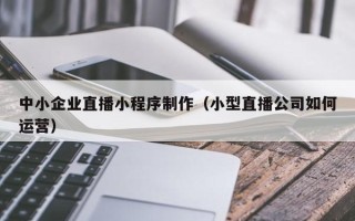 张北中小企业直播小程序制作（小型直播公司如何运营）