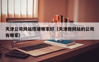 张北天津公司网站搭建哪家好（天津做网站的公司有哪家）