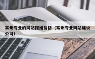 张北常州专业的网站搭建价格（常州专业网站建设公司）