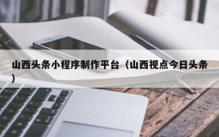 张北山西头条小程序制作平台（山西视点今日头条）